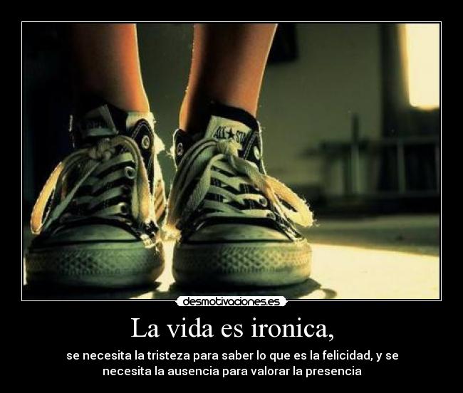 La vida es ironica, - se necesita la tristeza para saber lo que es la felicidad, y se
necesita la ausencia para valorar la presencia