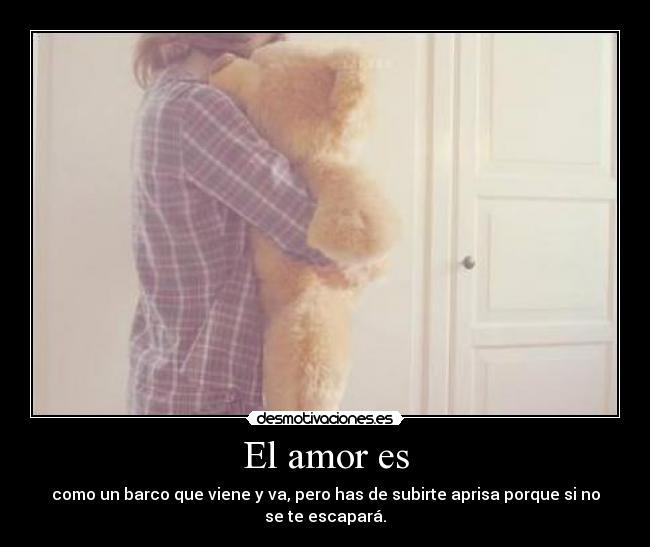 El amor es - como un barco que viene y va, pero has de subirte aprisa porque si no
se te escapará.