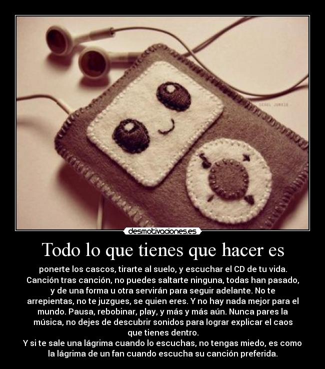 Todo lo que tienes que hacer es - ponerte los cascos, tirarte al suelo, y escuchar el CD de tu vida.
Canción tras canción, no puedes saltarte ninguna, todas han pasado,
y de una forma u otra servirán para seguir adelante. No te
arrepientas, no te juzgues, se quien eres. Y no hay nada mejor para el
mundo. Pausa, rebobinar, play, y más y más aún. Nunca pares la
música, no dejes de descubrir sonidos para lograr explicar el caos
que tienes dentro.
Y si te sale una lágrima cuando lo escuchas, no tengas miedo, es como
la lágrima de un fan cuando escucha su canción preferida.