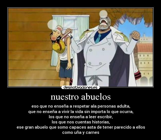 nuestro abuelos - eso que no enseña a respetar ala personas adulta,
que no enseña a vivir la vida sin importa lo que ocurra,
los que no enseña a leer escribir,
los que nos cuentas historias,
ese gran abuelo que somo capaces asta de tener parecido a ellos
como uña y carnes