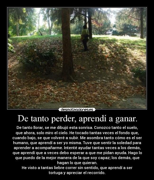 De tanto perder, aprendí a ganar. - De tanto llorar, se me dibujó esta sonrisa. Conozco tanto el suelo,
que ahora, solo miro el cielo. He tocado tantas veces el fondo que,
cuando bajo, se que volveré a subir. Me asombra tanto cómo es el ser
humano, que aprendí a ser yo misma. Tuve que sentir la soledad para
aprender a acompañarme. Intenté ayudar tantas veces a los demás,
que aprendí que a veces debo esperar a que me pidan ayuda. Hago lo
que puedo de la mejor manera de la que soy capaz; los demás, que
hagan lo que quieran.
He visto a tantas liebre correr sin sentido, que aprendí a ser
tortuga y apreciar el recorrido.