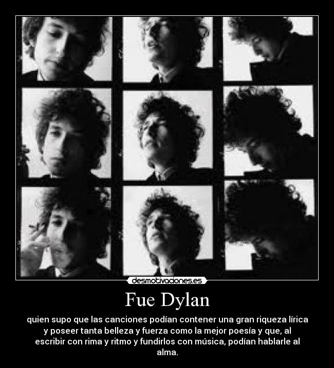 Fue Dylan - quien supo que las canciones podían contener una gran riqueza lírica
y poseer tanta belleza y fuerza como la mejor poesía y que, al
escribir con rima y ritmo y fundirlos con música, podían hablarle al
alma.