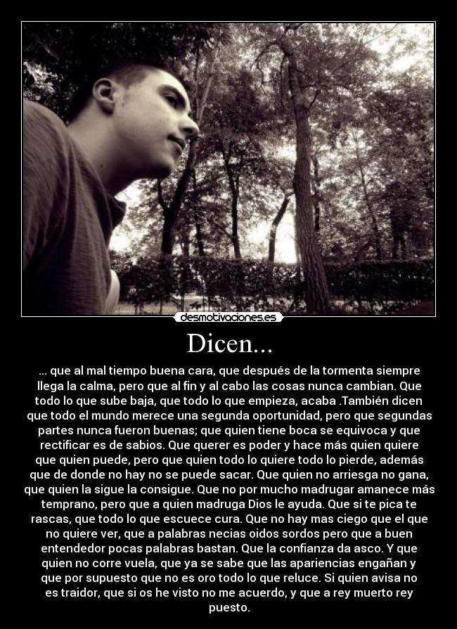 Dicen... - ... que al mal tiempo buena cara, que después de la tormenta siempre
llega la calma, pero que al fin y al cabo las cosas nunca cambian. Que
todo lo que sube baja, que todo lo que empieza, acaba .También dicen
que todo el mundo merece una segunda oportunidad, pero que segundas
partes nunca fueron buenas; que quien tiene boca se equivoca y que
rectificar es de sabios. Que querer es poder y hace más quien quiere
que quien puede, pero que quien todo lo quiere todo lo pierde, además
que de donde no hay no se puede sacar. Que quien no arriesga no gana,
que quien la sigue la consigue. Que no por mucho madrugar amanece más
temprano, pero que a quien madruga Dios le ayuda. Que si te pica te
rascas, que todo lo que escuece cura. Que no hay mas ciego que el que
no quiere ver, que a palabras necias oidos sordos pero que a buen
entendedor pocas palabras bastan. Que la confianza da asco. Y que
quien no corre vuela, que ya se sabe que las apariencias engañan y
que por supuesto que no es oro todo lo que reluce. Si quien avisa no
es traidor, que si os he visto no me acuerdo, y que a rey muerto rey
puesto.