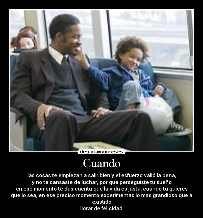 Cuando - las cosas te empiezan a salir bien y el esfuerzo valió la pena,
y no te cansaste de luchar, por que perseguiste tu sueño
en ese momento te das cuenta que la vida es justa, cuando tu quieres
que lo sea, en ese preciso momento experimentas lo mas grandioso que a
existido
llorar de felicidad.