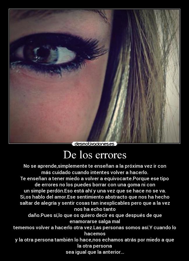 De los errores - No se aprende,simplemente te enseñan a la próxima vez ir con
más cuidado cuando intentes volver a hacerlo.
Te enseñan a tener miedo a volver a equivocarte.Porque ese tipo
de errores no los puedes borrar con una goma ni con
un simple perdón.Eso está ahí y una vez que se hace no se va.
Si,os hablo del amor.Ese sentimiento abstracto que nos ha hecho
saltar de alegría y sentir cosas tan inexplicables pero que a la vez nos ha echo tanto
daño.Pues sí,lo que os quiero decir es que después de que enamorarse salga mal
tememos volver a hacerlo otra vez.Las personas somos así.Y cuando lo hacemos
y la otra persona también lo hace,nos echamos atrás por miedo a que la otra persona
sea igual que la anterior...