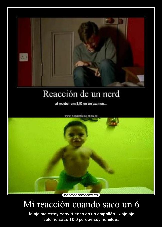 Mi reacción cuando saco un 6 - Jajaja me estoy convirtiendo en un empollón....Jajajaja
solo no saco 10,0 porque soy humilde..