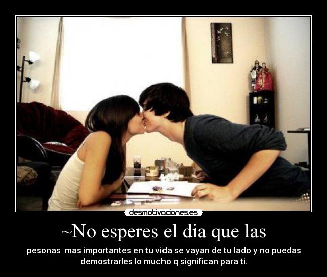 ~No esperes el dia que las - pesonas mas importantes en tu vida se vayan de tu lado y no puedas
demostrarles lo mucho q significan para ti.