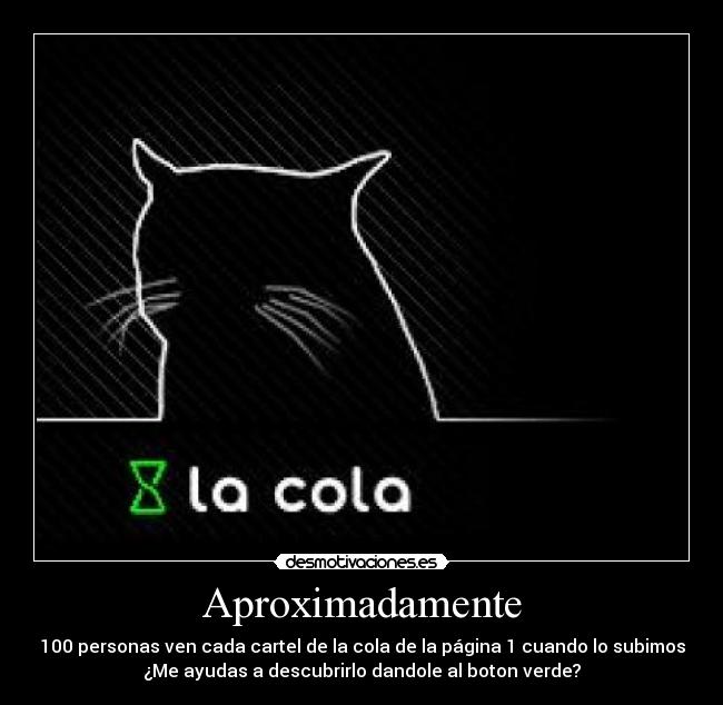 Aproximadamente - 100 personas ven cada cartel de la cola de la página 1 cuando lo subimos
¿Me ayudas a descubrirlo dandole al boton verde?