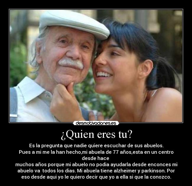 ¿Quien eres tu? - Es la pregunta que nadie quiere escuchar de sus abuelos.
Pues a mi me la han hecho,mi abuela de 77 años,esta en un centro
desde hace
muchos años porque mi abuelo no podia ayudarla desde enconces mi
abuelo va todos los dias. Mi abuela tiene alzheimer y parkinson. Por
eso desde aqui yo le quiero decir que yo a ella si que la conozco.