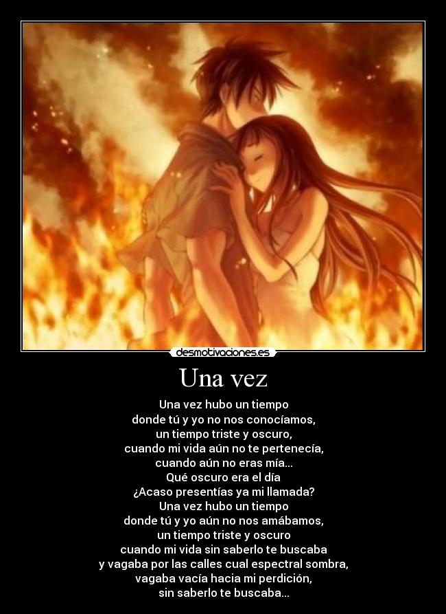 Una vez - Una vez hubo un tiempo
donde tú y yo no nos conocíamos,
un tiempo triste y oscuro,
cuando mi vida aún no te pertenecía,
cuando aún no eras mía...
Qué oscuro era el día
¿Acaso presentías ya mi llamada?
Una vez hubo un tiempo
donde tú y yo aún no nos amábamos,
un tiempo triste y oscuro
cuando mi vida sin saberlo te buscaba
y vagaba por las calles cual espectral sombra,
vagaba vacía hacia mi perdición,
sin saberlo te buscaba...
