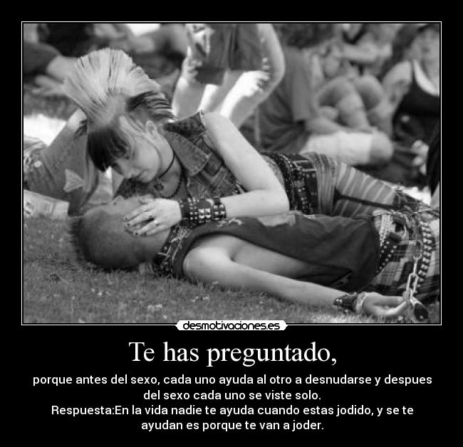 Te has preguntado, - porque antes del sexo, cada uno ayuda al otro a desnudarse y despues
del sexo cada uno se viste solo.
Respuesta:En la vida nadie te ayuda cuando estas jodido, y se te
ayudan es porque te van a joder.