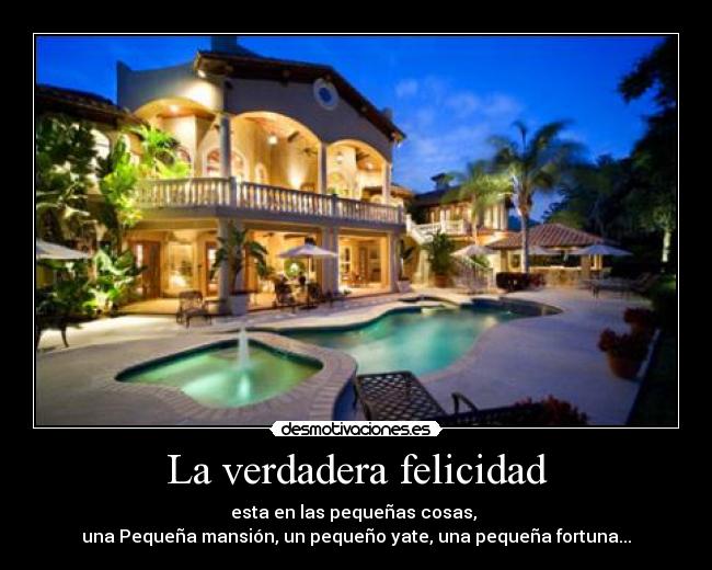 La verdadera felicidad - esta en las pequeñas cosas,
una Pequeña mansión, un pequeño yate, una pequeña fortuna...