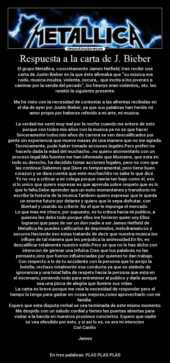 Respuesta a la carta de J. Bieber - El grupo Metallica, concretamente James Hetfield, tras recibir una
carta de Justin Bieber en la que éste afirmaba que su música era
ruido, musica insulsa, violenta, oscura,...que incita a los jovenes a
caminar por la senda del pecado, los heavys eran violentos,, etc. les
remitió la siguiente presente:

Me he visto con la necesidad de contestar a las afrentas recibidas en
el dia de ayer por Justin Bieber, ya que sus palabras han herido mi
amor propio por haberse referido a mi arte, mi musica. 

La verdad me senti muy mal por la noche cuando me entere de esto
porque con todos mis años con la musica ya no se que hacer
Sinceramente todos mis años de carrera se ven descalificados por
gente sin experiencia que mueve masas de una manera que no me agrada. 
Tecnicamente, pude haber tomado acciones legales.Pero preferi no
hacerlo dada la edad del muchacho...no quiero atormentarlo con un
proceso legal.Mis fuentes me han informado que Mustaine, que esta en
todo su derecho, ha decidido tomar acciones legales, pero no creo que
las continue.Sabemos que Dave es temperamental, pero tiene buen
corazon y se dara cuenta que este muchachito no sabe lo que dice. 
Yo no voy a criticar a mi colega porque caeria tan bajo como el, eso
si lo unico que quiero expresar es que aprenda sobre respeto que es lo
que le falta.Debe aprender que un exito momentaneo y transitorio no
escribe la historia de la musica.Tambien quiero expresar que le queda
un enorme futuro por delante y quiero que lo sepa disfrutar, con
libertad y usando su criterio: No el que le imponga el mercado. 
Lo que mas me choco, por supuesto, es tu critica hacia mi publico, a
quienes les debo todo porque ellos me hicieron quien soy.Ellos
lograron que pase de ser un don nadie a ser James Hetfield de
Metallica.No puedes calificarlos de deprimidos, melodramaticos y
oscuros.Haciendo eso estas tratando de decir que nuestra musica los
influye de tal manera que les perjudica la animosidad.En fin, es
descalificar totalmente nuestro estilo.Pero se que no lo has dicho con
intencion de gererar una trifulca.Creo que tus palabras no las
pensaste,sino que fueron influenciadas por quienes te dan trabajo. 
Con respecto a lo de tu accidente con la persona que te arrojo la
botella, rechazo totalmente esa conducta ya que es simbolo de
ignorancia y una total falta de respeto hacia la persona que esta en
el escenario, poniendo todo para entretener al publico y darle aunque
sea una pizca de alegria que ilumine sus vidas. 
La carta es breve porque me veia la necesidad de responder pero el
tiempo lo tengo para gastar en cosas mejores,como aprovecharlo con mi
familia. 
Espero que esta disputa verbal se vea terminada de este mismo momento.
Me despido con un saludo cordial y tienes las puertas abiertas para
visitar a la banda en nuestros proximos conciertos. Espero que nadie
se vea ofendido por esto, y si asi lo es, no era mi intencion 
Con Cariño 

James


En tres palabras: PLAS PLAS PLAS