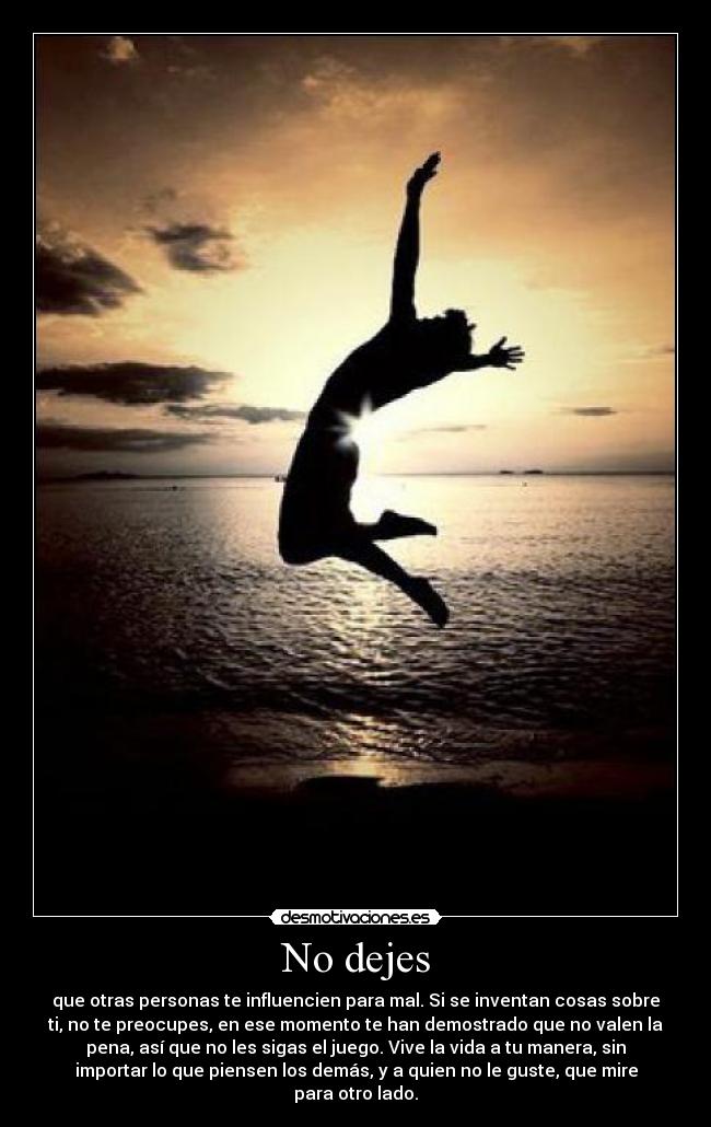 No dejes - que otras personas te influencien para mal. Si se inventan cosas sobre
ti, no te preocupes, en ese momento te han demostrado que no valen la
pena, así que no les sigas el juego. Vive la vida a tu manera, sin
importar lo que piensen los demás, y a quien no le guste, que mire
para otro lado.