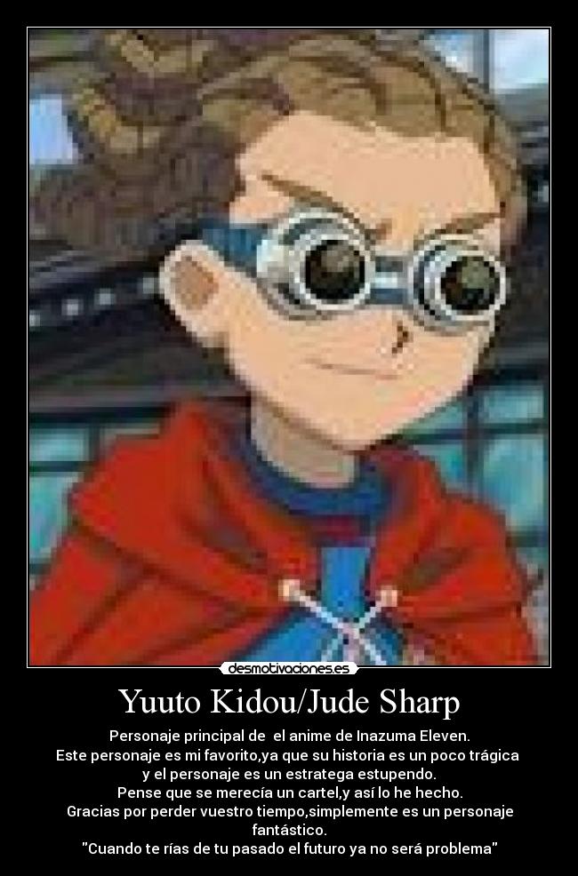 Yuuto Kidou/Jude Sharp - Personaje principal de  el anime de Inazuma Eleven.
Este personaje es mi favorito,ya que su historia es un poco trágica 
y el personaje es un estratega estupendo.
Pense que se merecía un cartel,y así lo he hecho.
Gracias por perder vuestro tiempo,simplemente es un personaje fantástico.
Cuando te rías de tu pasado el futuro ya no será problema