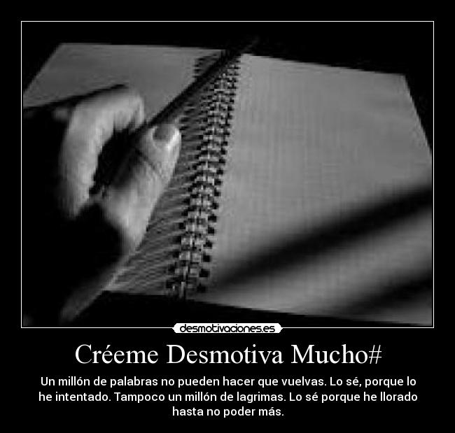 Créeme Desmotiva Mucho# - Un millón de palabras no pueden hacer que vuelvas. Lo sé, porque lo
he intentado. Tampoco un millón de lagrimas. Lo sé porque he llorado
hasta no poder más.
