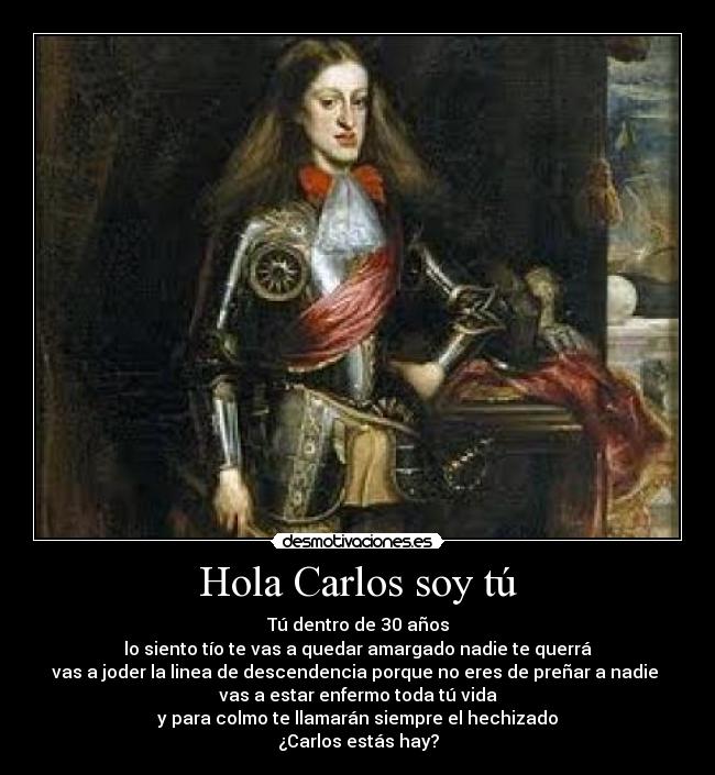 Hola Carlos soy tú - Tú dentro de 30 años
lo siento tío te vas a quedar amargado nadie te querrá
vas a joder la linea de descendencia porque no eres de preñar a nadie 
vas a estar enfermo toda tú vida
y para colmo te llamarán siempre el hechizado
¿Carlos estás hay?