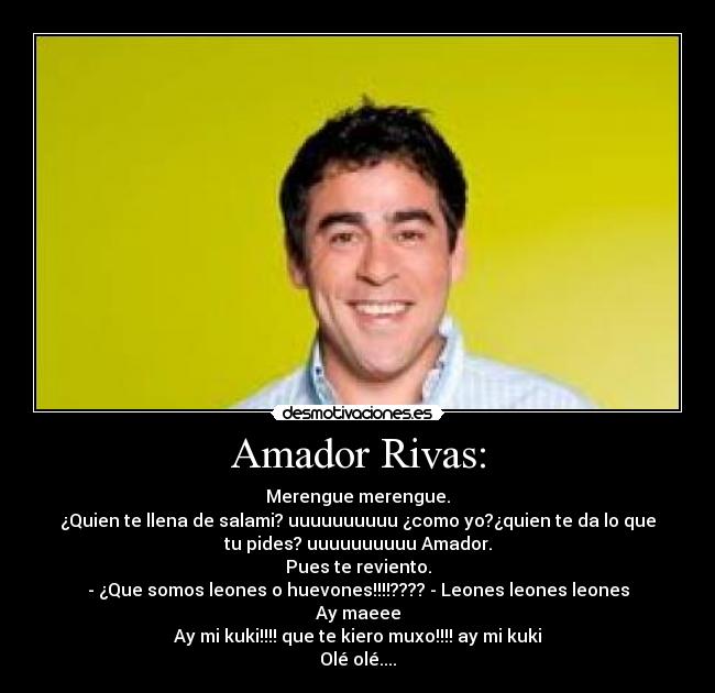 Amador Rivas: - Merengue merengue.
¿Quien te llena de salami? uuuuuuuuuu ¿como yo?¿quien te da lo que
tu pides? uuuuuuuuuu Amador.
Pues te reviento.
- ¿Que somos leones o huevones!!!!???? - Leones leones leones
Ay maeee
Ay mi kuki!!!! que te kiero muxo!!!! ay mi kuki
Olé olé....