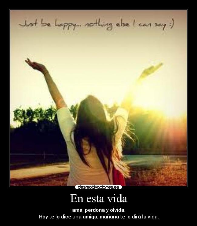 En esta vida - ama, perdona y olvida.
Hoy te lo dice una amiga, mañana te lo dirá la vida.
