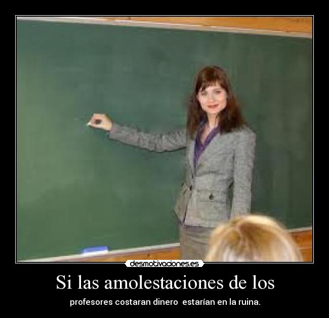Si las amolestaciones de los - profesores costaran dinero  estarían en la ruina.
