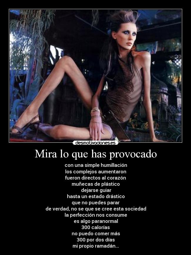 Mira lo que has provocado - con una simple humillación
los complejos aumentaron
fueron directos al corazón
muñecas de plástico
 dejarse guiar
hasta un estado drástico
que no puedes parar
de verdad, no se que se cree esta sociedad
la perfección nos consume
es algo paranormal
300 calorías
no puedo comer más
300 por dos días
mi propio ramadán...