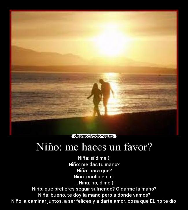 Niño: me haces un favor? - Niña: sí dime (:
Niño: me das tú mano?
Niña: para que?
Niño: confía en mi ♥
... Niña: no, dime (:
Niño: que prefieres seguir sufriendo? O darme la mano?
Niña: bueno, te doy la mano pero a donde vamos?
Niño: a caminar juntos, a ser felices y a darte amor, cosa que EL no te dio ♥