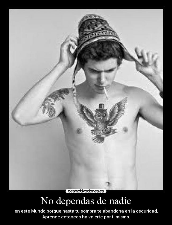 No dependas de nadie - en este Mundo,porque hasta tu sombra te abandona en la oscuridad.
Aprende entonces ha valerte por ti mismo.