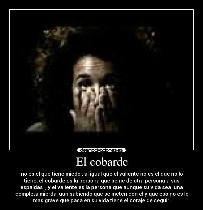 El cobarde - no es el que tiene miedo , al igual que el valiente no es el que no lo
tiene, el cobarde es la persona que se ríe de otra persona a sus
espaldas  , y el valiente es la persona que aunque su vida sea  una
completa mierda  aun sabiendo que se meten con el y que eso no es lo
mas grave que pasa en su vida tiene el coraje de seguir.