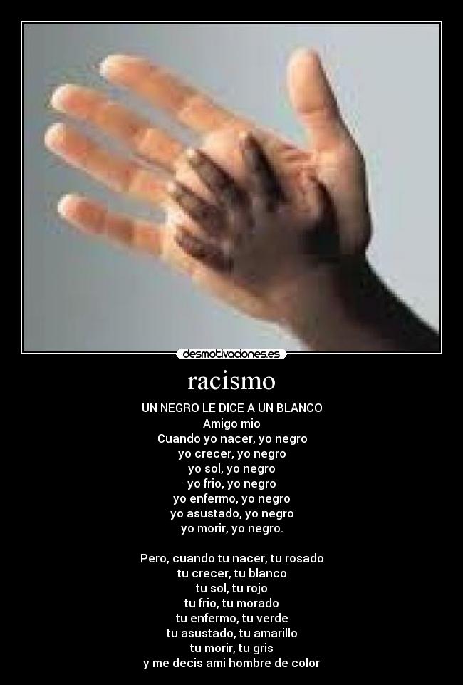 racismo - UN NEGRO LE DICE A UN BLANCO
Amigo mio
Cuando yo nacer, yo negro
yo crecer, yo negro
yo sol, yo negro
yo frio, yo negro
yo enfermo, yo negro
yo asustado, yo negro
yo morir, yo negro.
Pero, cuando tu nacer, tu rosado
tu crecer, tu blanco
tu sol, tu rojo
tu frio, tu morado
tu enfermo, tu verde
tu asustado, tu amarillo
tu morir, tu gris
y me decis ami hombre de color