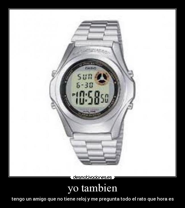 yo tambien - tengo un amigo que no tiene reloj y me pregunta todo el rato que hora es