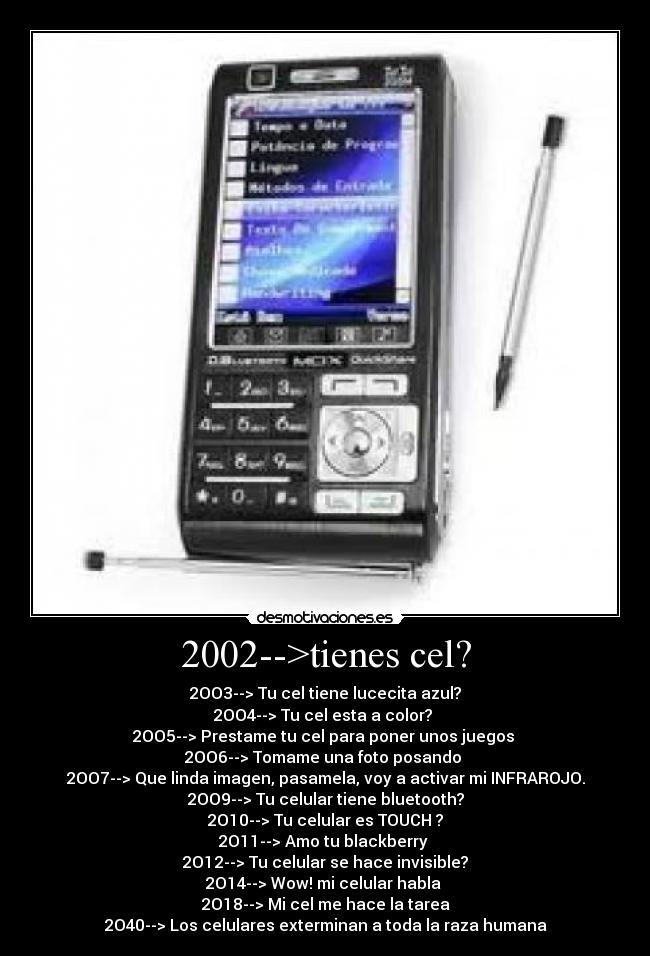 2002-->tienes cel? - 2OO3--> Tu cel tiene lucecita azul?
2OO4--> Tu cel esta a color?
2OO5--> Prestame tu cel para poner unos juegos
2OO6--> Tomame una foto posando
2OO7--> Que linda imagen, pasamela, voy a activar mi INFRAROJO.
2OO9--> Tu celular tiene bluetooth?
2O10--> Tu celular es TOUCH ?
2O11--> Amo tu blackberry
2O12--> Tu celular se hace invisible?
2O14--> Wow! mi celular habla
2O18--> Mi cel me hace la tarea
2O40--> Los celulares exterminan a toda la raza humana