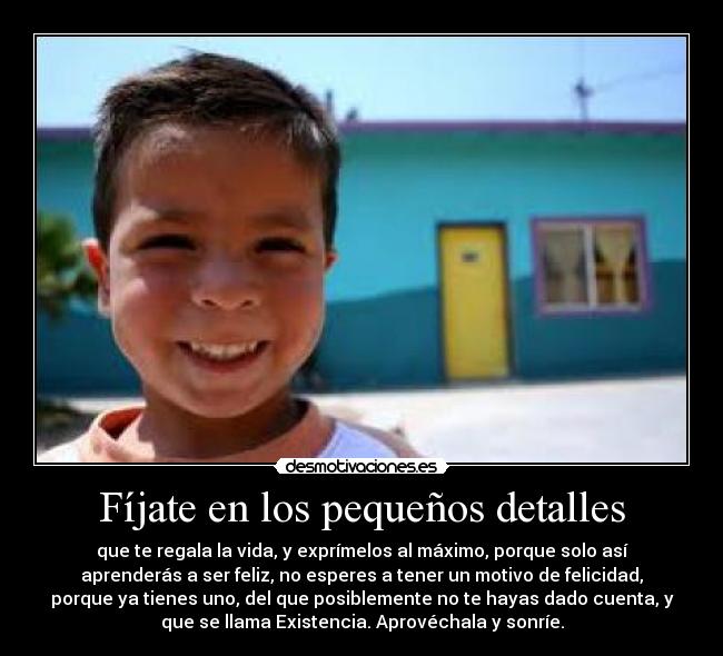 Fíjate en los pequeños detalles - que te regala la vida, y exprímelos al máximo, porque solo así
aprenderás a ser feliz, no esperes a tener un motivo de felicidad,
porque ya tienes uno, del que posiblemente no te hayas dado cuenta, y
que se llama Existencia. Aprovéchala y sonríe.