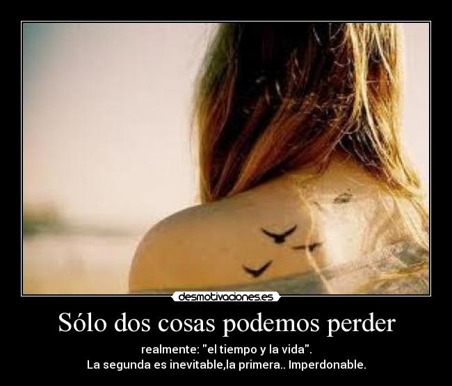 Sólo dos cosas podemos perder - realmente: el tiempo y la vida.
La segunda es inevitable,la primera.. Imperdonable.