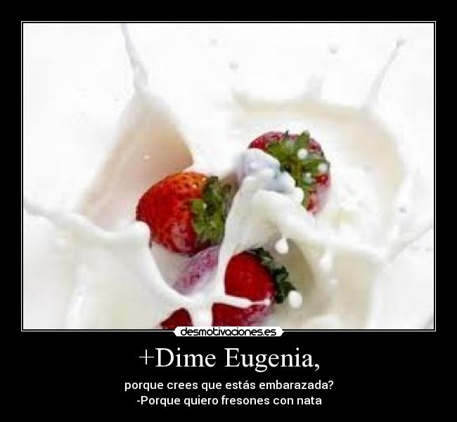 +Dime Eugenia, - porque crees que estás embarazada?
-Porque quiero fresones con nata