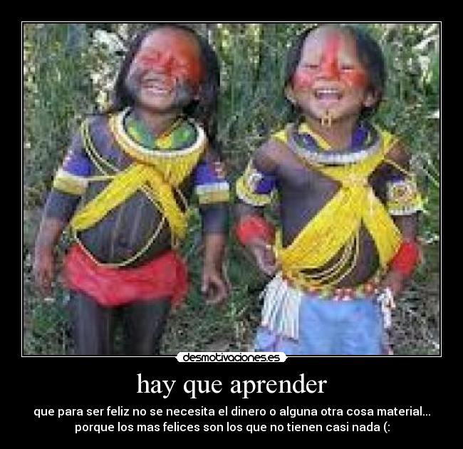 hay que aprender - que para ser feliz no se necesita el dinero o alguna otra cosa material...
porque los mas felices son los que no tienen casi nada (: