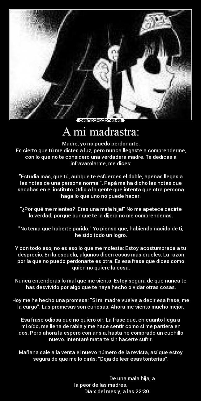 A mi madrastra: - Madre, yo no puedo perdonarte.
Es cierto que tú me distes a luz, pero nunca llegaste a comprenderme,
con lo que no te considero una verdadera madre. Te dedicas a
infravarolarme, me dices:
Estudia más, que tú, aunque te esfuerces el doble, apenas llegas a
las notas de una persona normal. Papá me ha dicho las notas que
sacabas en el instituto. Odio a la gente que intenta que otra persona
haga lo que uno no puede hacer.
¿Por qué me mientes? ¡Eres una mala hija! No me apetece decirte
la verdad, porque aunque te la dijera no me comprenderías.
No tenía que haberte parido. Yo pienso que, habiendo nacido de ti,
he sido todo un logro.
Y con todo eso, no es eso lo que me molesta: Estoy acostumbrada a tu
desprecio. En la escuela, algunos dicen cosas más crueles. La razón
por la que no puedo perdonarte es otra. Es esa frase que dices como
quien no quiere la cosa.
Nunca entenderás lo mal que me siento. Estoy segura de que nunca te
has desvivido por algo que te haya hecho olvidar otras cosas.
Hoy me he hecho una promesa: Si mi madre vuelve a decir esa frase, me
la cargo. Las promesas son curiosas: Ahora me siento mucho mejor.
Esa frase odiosa que no quiero oír. La frase que, en cuanto llega a
mi oído, me llena de rabia y me hace sentir como si me partiera en
dos. Pero ahora la espero con ansia, hasta he comprado un cuchillo
nuevo. Intentaré matarte sin hacerte sufrir.
Mañana sale a la venta el nuevo número de la revista, así que estoy
segura de que me lo dirás: Deja de leer esas tonterías.
De una mala hija, a
la peor de las madres.
Día x del mes y, a las 22:30.