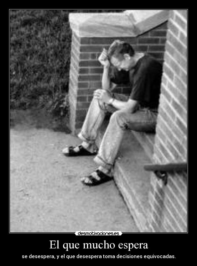 El que mucho espera - se desespera, y el que desespera toma decisiones equivocadas.