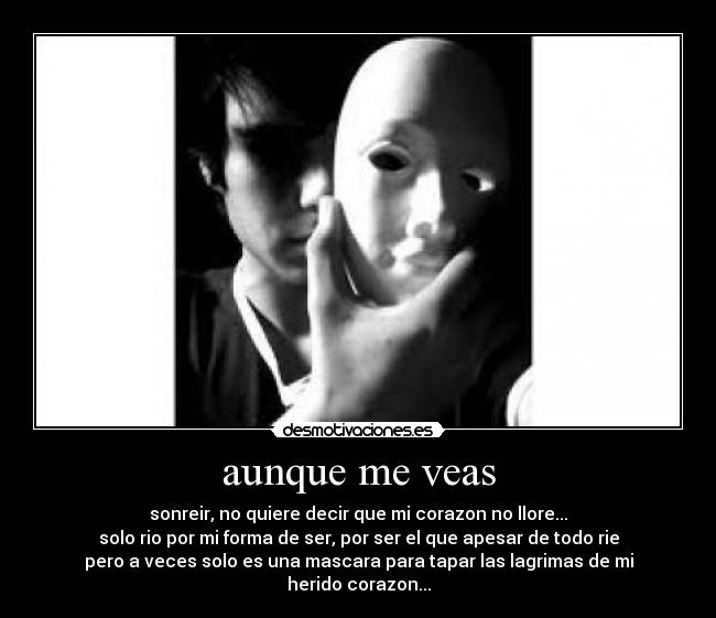 aunque me veas - sonreir, no quiere decir que mi corazon no llore...
solo rio por mi forma de ser, por ser el que apesar de todo rie
pero a veces solo es una mascara para tapar las lagrimas de mi
herido corazon...