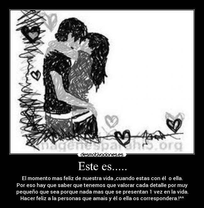 Este es..... - El momento mas feliz de nuestra vida ,cuando estas con él  o ella.
Por eso hay que saber que tenemos que valorar cada detalle por muy
pequeño que sea porque nada mas que se presentan 1 vez en la vida.
Hacer feliz a la personas que amais y él o ella os correspondera.!^^