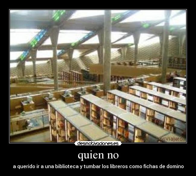 quien no - a querido ir a una biblioteca y tumbar los libreros como fichas de domino