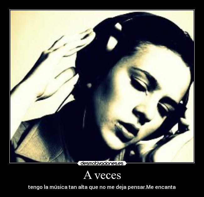 A veces - tengo la música tan alta que no me deja pensar.Me encanta