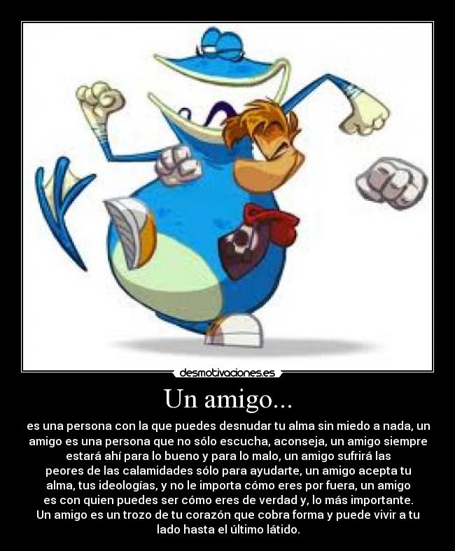 Un amigo... - es una persona con la que puedes desnudar tu alma sin miedo a nada, un
amigo es una persona que no sólo escucha, aconseja, un amigo siempre
estará ahí para lo bueno y para lo malo, un amigo sufrirá las
peores de las calamidades sólo para ayudarte, un amigo acepta tu
alma, tus ideologías, y no le importa cómo eres por fuera, un amigo
es con quien puedes ser cómo eres de verdad y, lo más importante.
Un amigo es un trozo de tu corazón que cobra forma y puede vivir a tu
lado hasta el último látido.