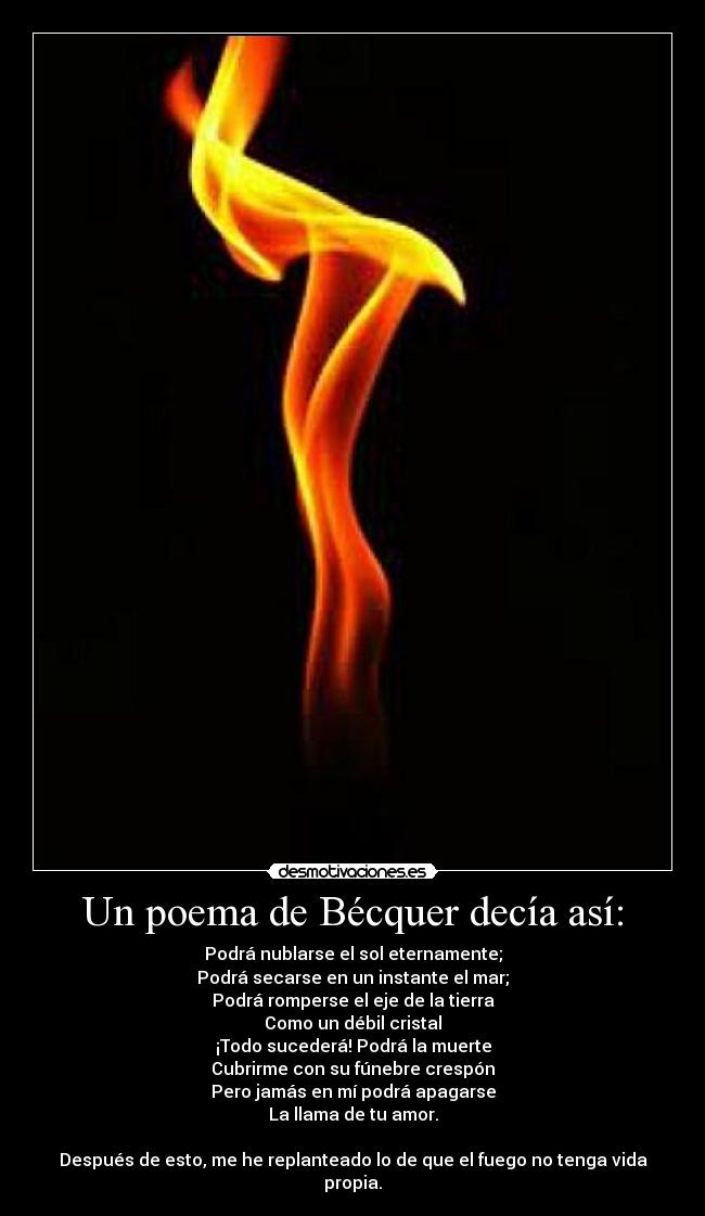 Un poema de Bécquer decía así: - Podrá nublarse el sol eternamente;
Podrá secarse en un instante el mar;
Podrá romperse el eje de la tierra
Como un débil cristal
¡Todo sucederá! Podrá la muerte
Cubrirme con su fúnebre crespón
Pero jamás en mí podrá apagarse
La llama de tu amor.
Después de esto, me he replanteado lo de que el fuego no tenga vida propia.