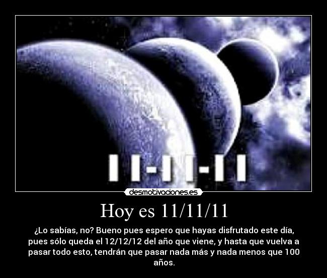 Hoy es 11/11/11 - ¿Lo sabías, no? Bueno pues espero que hayas disfrutado este día,
pues sólo queda el 12/12/12 del año que viene, y hasta que vuelva a
pasar todo esto, tendrán que pasar nada más y nada menos que 100
años.