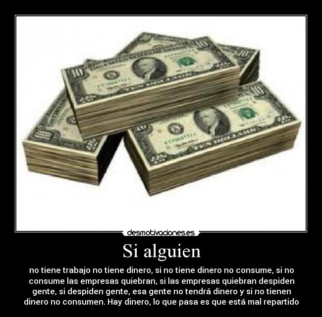 Si alguien - no tiene trabajo no tiene dinero, si no tiene dinero no consume, si no
consume las empresas quiebran, si las empresas quiebran despiden
gente, si despiden gente, esa gente no tendrá dinero y si no tienen
dinero no consumen. Hay dinero, lo que pasa es que está mal repartido