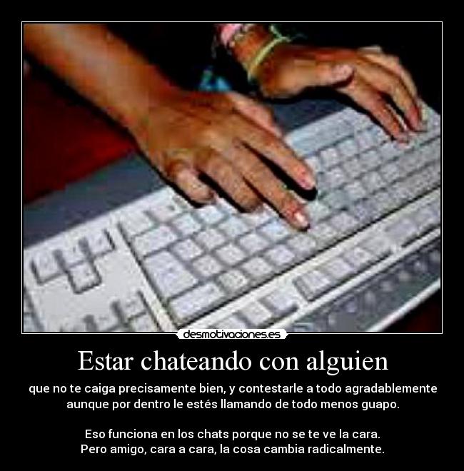 Estar chateando con alguien - que no te caiga precisamente bien, y contestarle a todo agradablemente
aunque por dentro le estés llamando de todo menos guapo.
Eso funciona en los chats porque no se te ve la cara.
Pero amigo, cara a cara, la cosa cambia radicalmente.