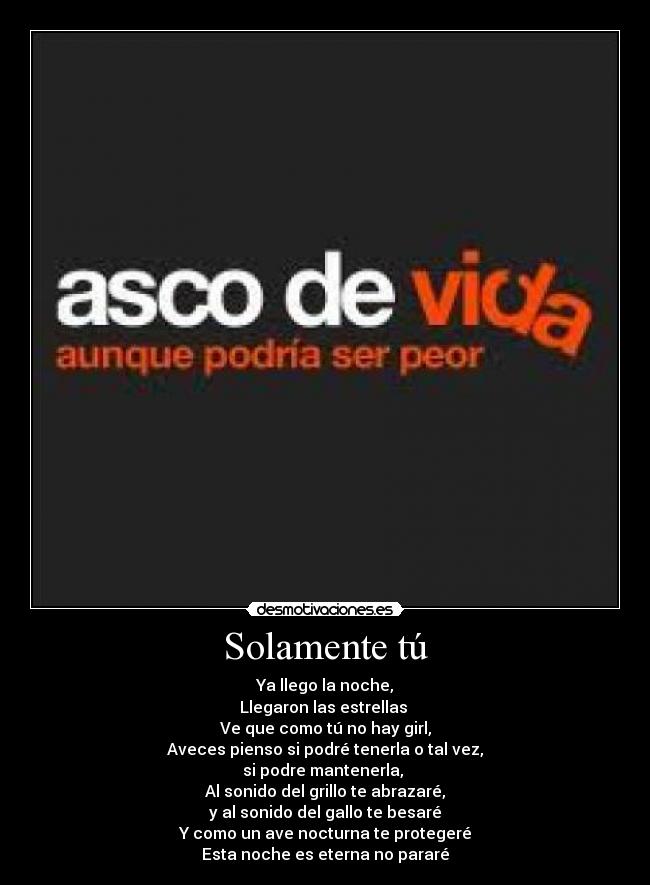 Solamente tú - Ya llego la noche,
Llegaron las estrellas 
Ve que como tú no hay girl,
Aveces pienso si podré tenerla o tal vez,
si podre mantenerla, 
Al sonido del grillo te abrazaré,
y al sonido del gallo te besaré
Y como un ave nocturna te protegeré
Esta noche es eterna no pararé