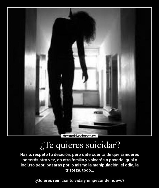 ¿Te quieres suicidar? - Hazlo, respeto tu decisión, pero date cuenta de que si mueres
nacerás otra vez, en otra familia y volverás a pasarlo igual o
incluso peor, pasaras por lo mismo la manipulación, el odio, la
tristeza, todo...
¿Quieres reiniciar tu vida y empezar de nuevo?
