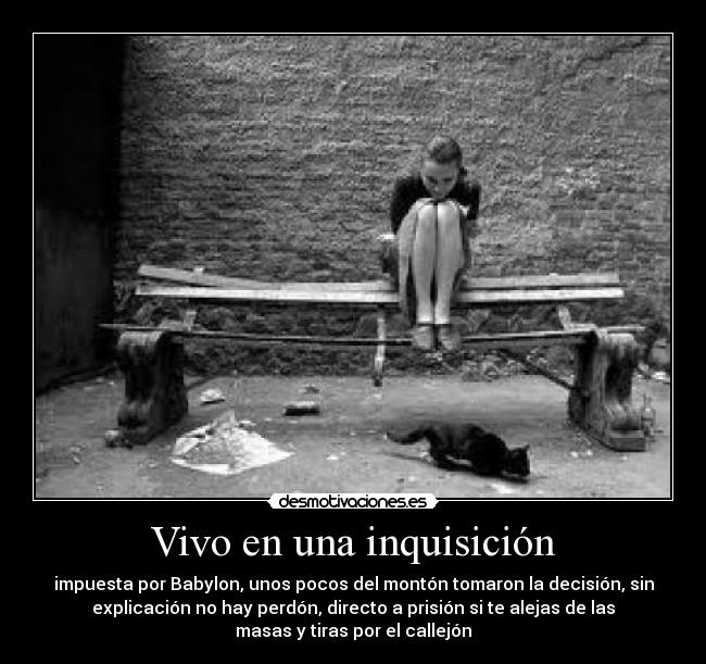 Vivo en una inquisición - impuesta por Babylon, unos pocos del montón tomaron la decisión, sin
explicación no hay perdón, directo a prisión si te alejas de las
masas y tiras por el callejón