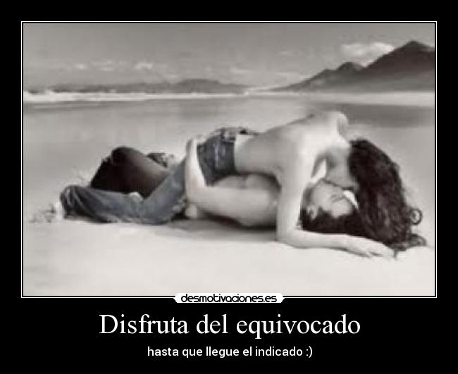 Disfruta del equivocado - hasta que llegue el indicado :)